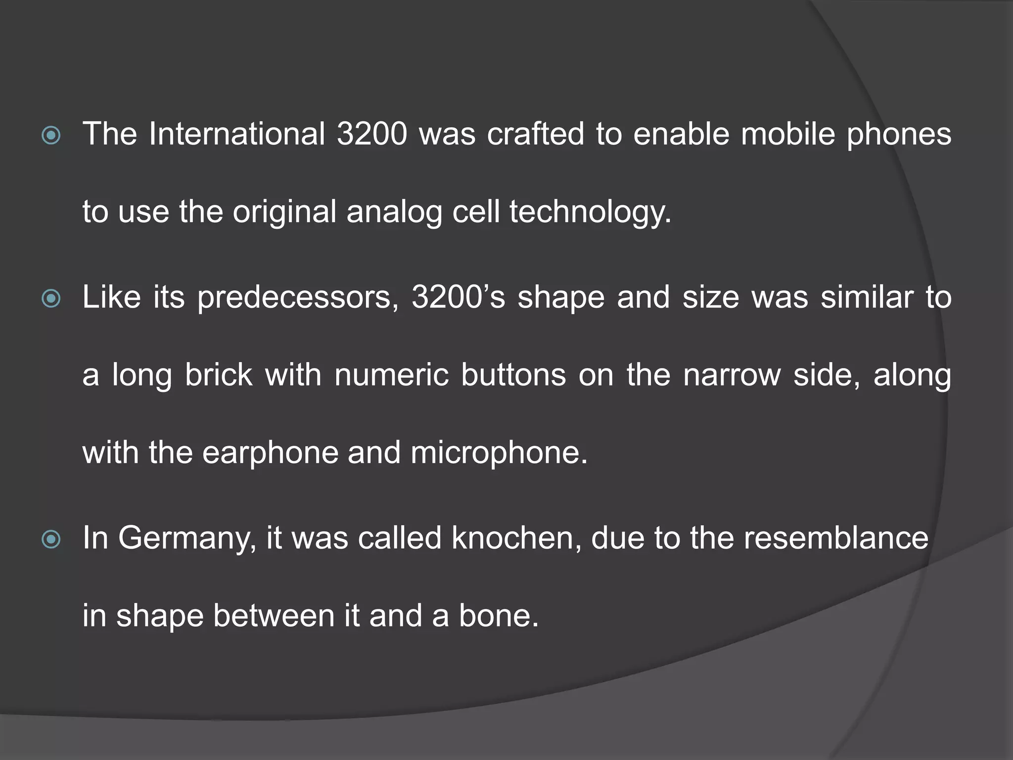  The International 3200 was crafted to enable mobile phones
to use the original analog cell technology.
 Like its predecessors, 3200‘s shape and size was similar to
a long brick with numeric buttons on the narrow side, along
with the earphone and microphone.
 In Germany, it was called knochen, due to the resemblance
in shape between it and a bone.
 