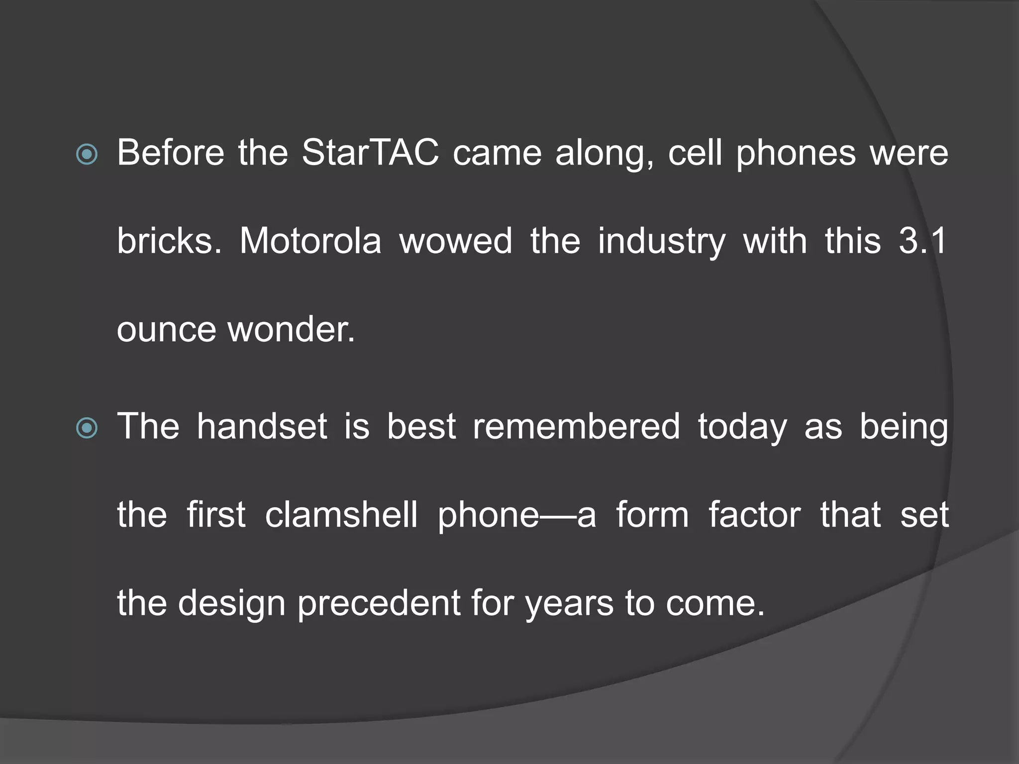 Before the StarTAC came along, cell phones were
bricks. Motorola wowed the industry with this 3.1
ounce wonder.
 The handset is best remembered today as being
the first clamshell phone—a form factor that set
the design precedent for years to come.
 