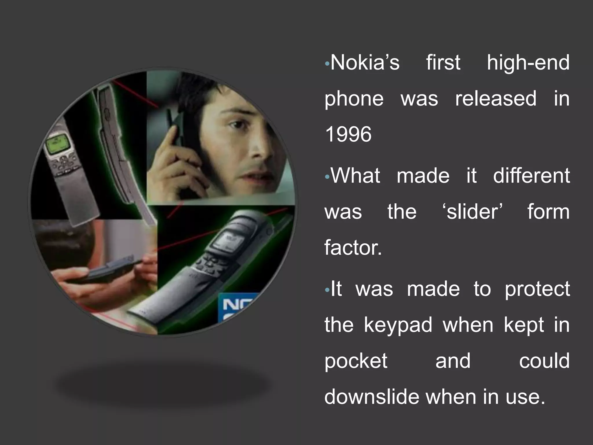 •Nokia‘s first high-end
phone was released in
1996
•What made it different
was the ‗slider‘ form
factor.
•It was made to protect
the keypad when kept in
pocket and could
downslide when in use.
 