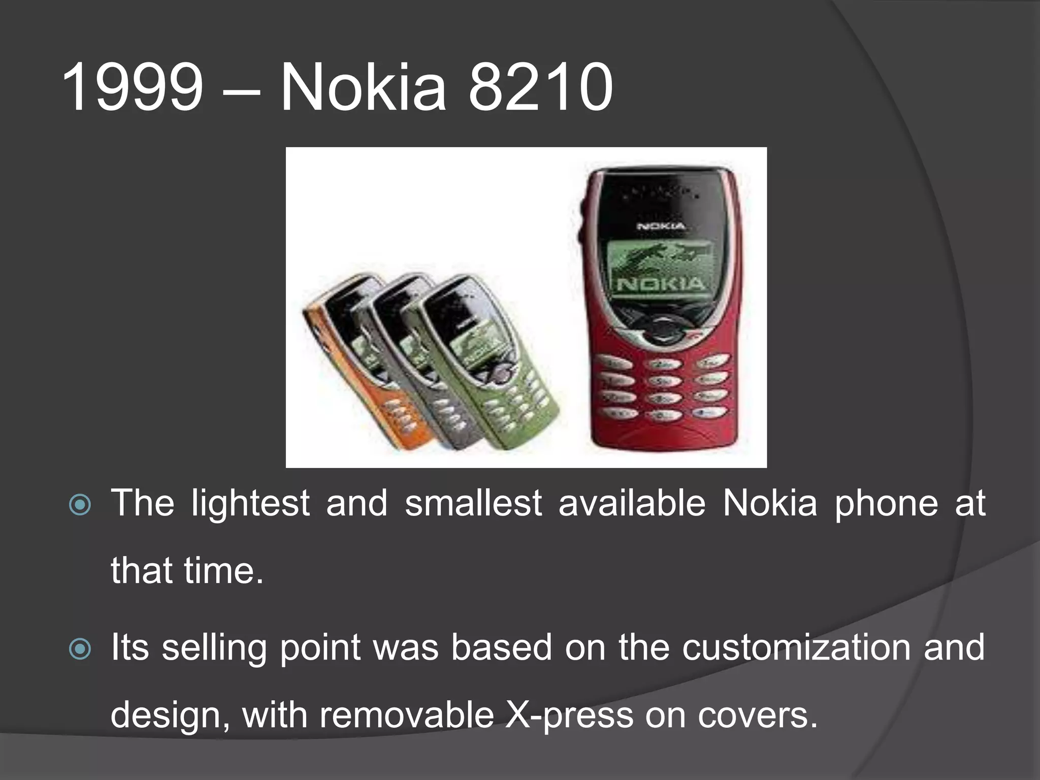 1999 – Nokia 8210
 The lightest and smallest available Nokia phone at
that time.
 Its selling point was based on the customization and
design, with removable X-press on covers.
 