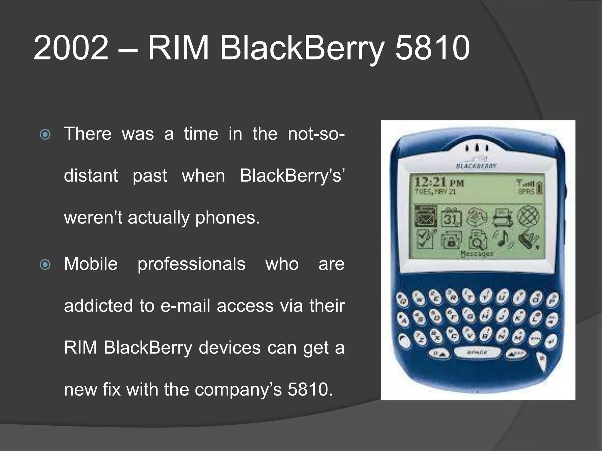 2002 – RIM BlackBerry 5810
 There was a time in the not-so-
distant past when BlackBerry's‘
weren't actually phones.
 Mobile professionals who are
addicted to e-mail access via their
RIM BlackBerry devices can get a
new fix with the company‘s 5810.
 