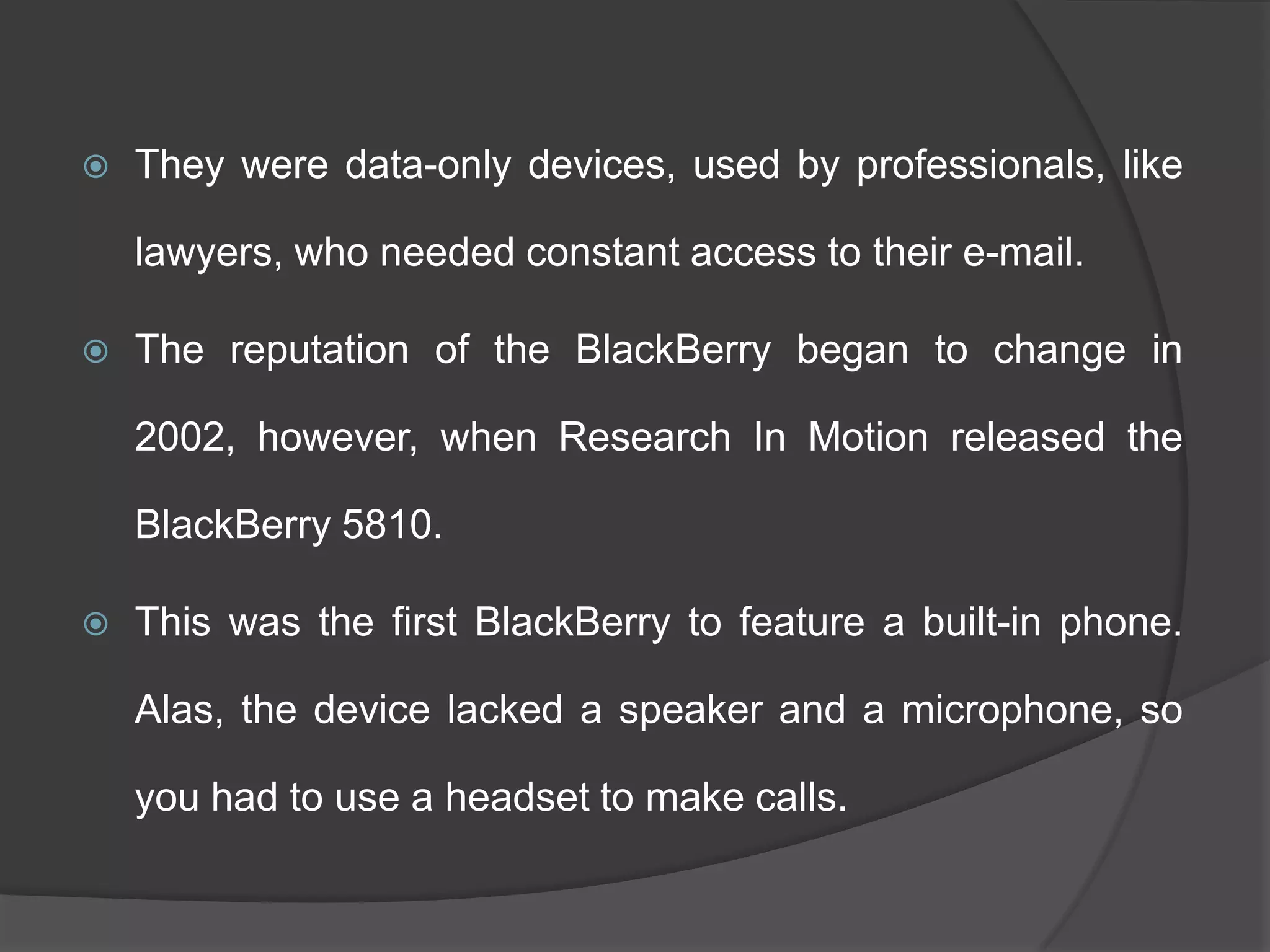  They were data-only devices, used by professionals, like
lawyers, who needed constant access to their e-mail.
 The reputation of the BlackBerry began to change in
2002, however, when Research In Motion released the
BlackBerry 5810.
 This was the first BlackBerry to feature a built-in phone.
Alas, the device lacked a speaker and a microphone, so
you had to use a headset to make calls.
 