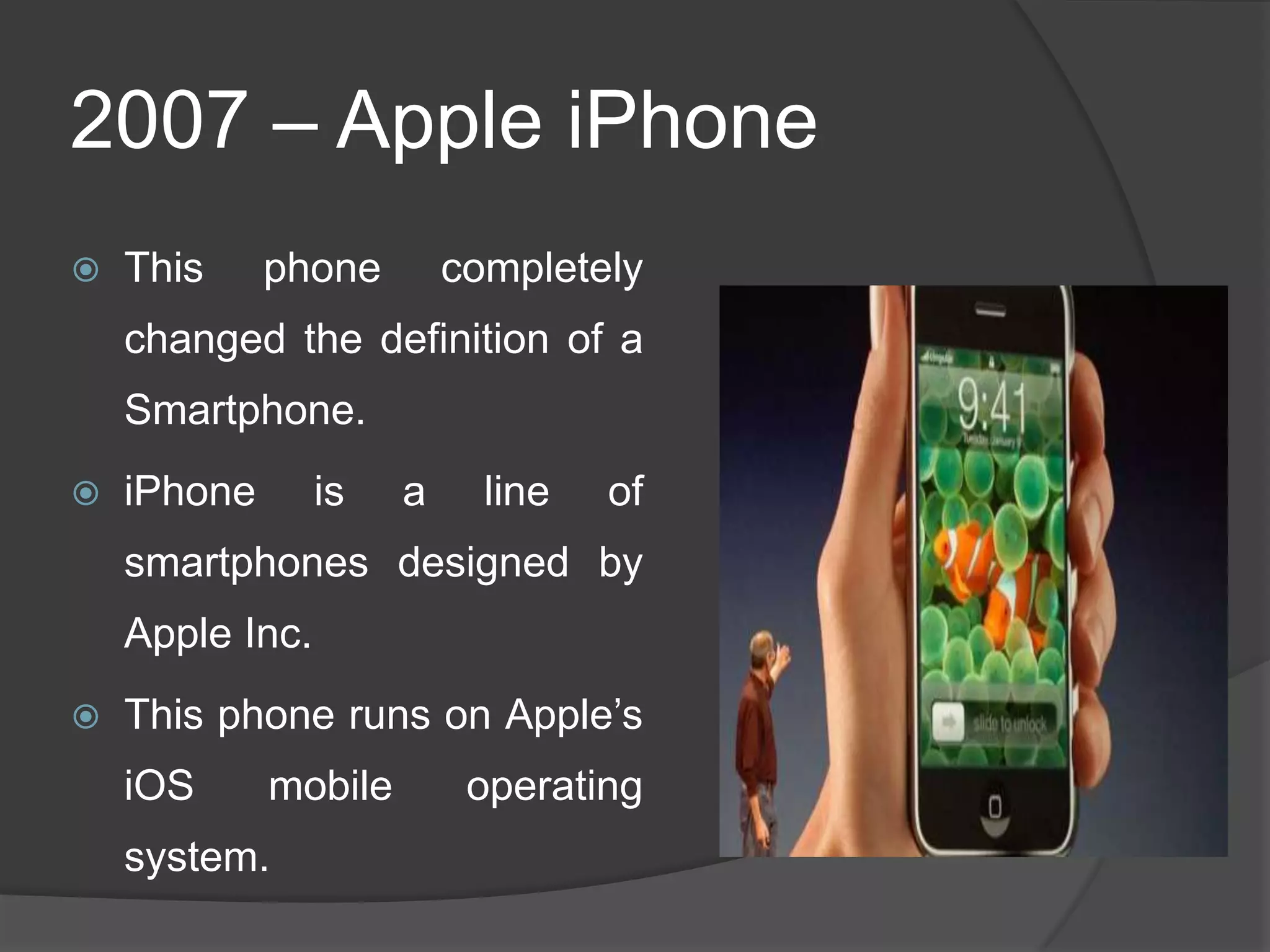 2007 – Apple iPhone
 This phone completely
changed the definition of a
Smartphone.
 iPhone is a line of
smartphones designed by
Apple Inc.
 This phone runs on Apple‘s
iOS mobile operating
system.
 
