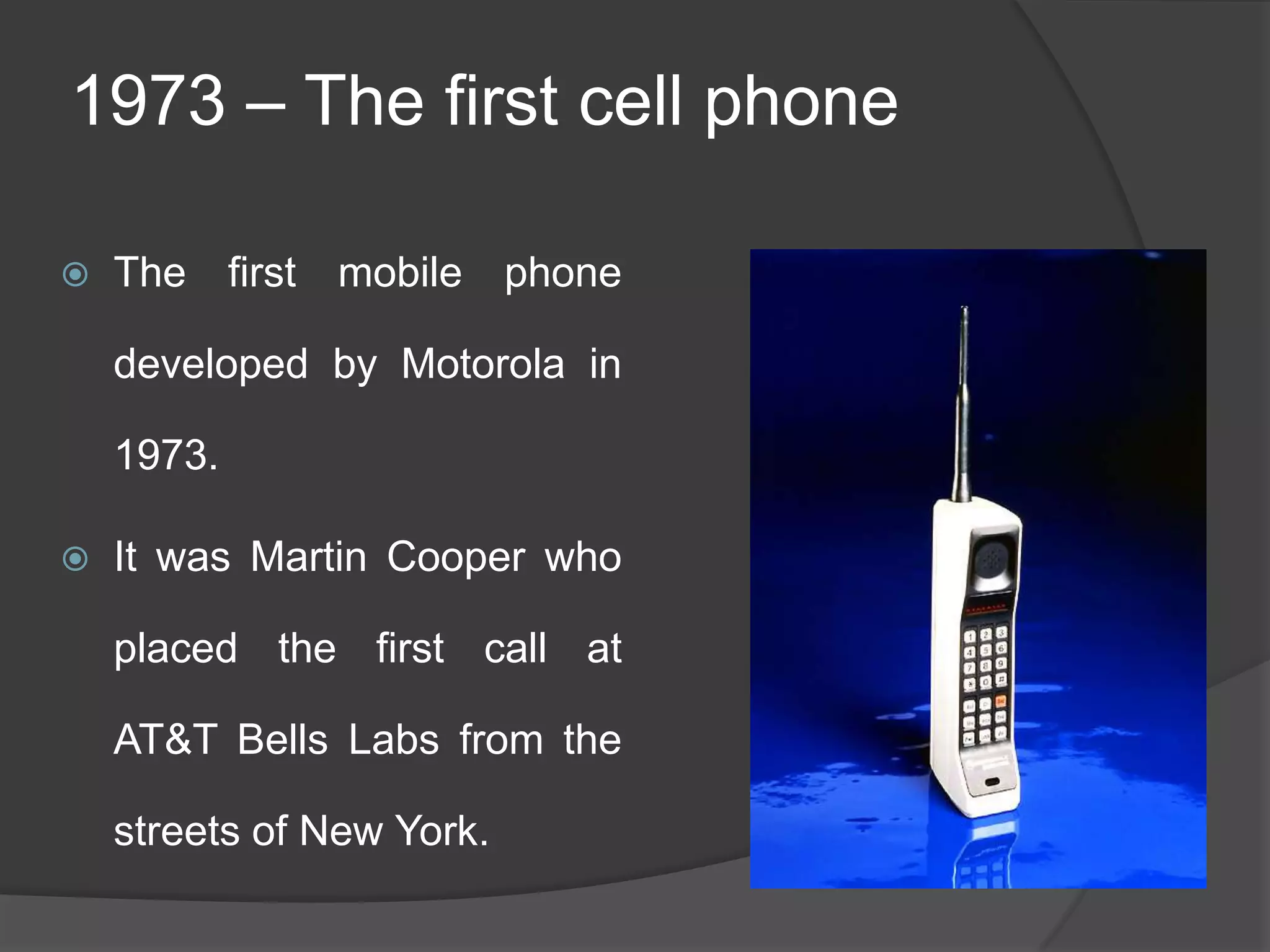 1973 – The first cell phone
 The first mobile phone
developed by Motorola in
1973.
 It was Martin Cooper who
placed the first call at
AT&T Bells Labs from the
streets of New York.
 