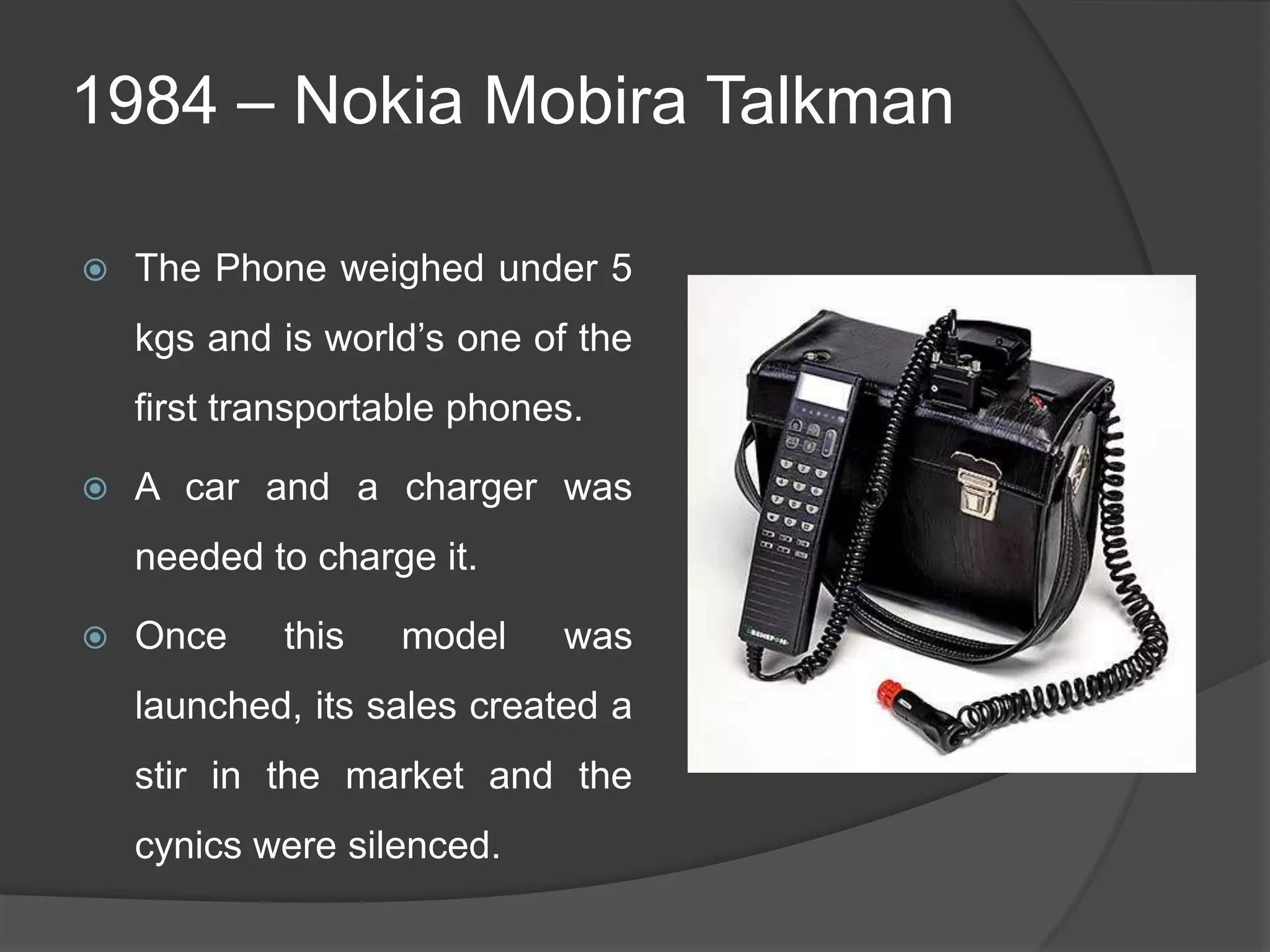 1984 – Nokia Mobira Talkman
 The Phone weighed under 5
kgs and is world‘s one of the
first transportable phones.
 A car and a charger was
needed to charge it.
 Once this model was
launched, its sales created a
stir in the market and the
cynics were silenced.
 