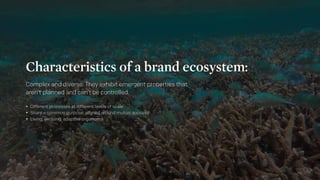 Characteristics of a brand ecosystem:
Complex and diverse. They exhibit emergent properties that
aren’t planned and can’t ...