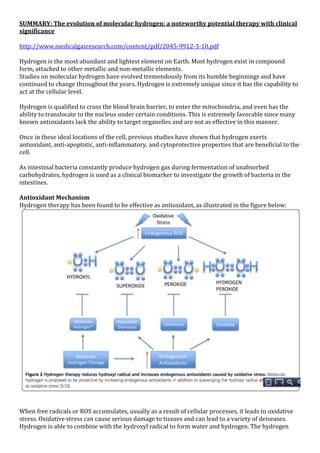 SUMMARY: The evolution of molecular hydrogen: a noteworthy potential therapy with clinical
significance
http://www.medicalgasresearch.com/content/pdf/2045-9912-3-10.pdf
Hydrogen is the most abundant and lightest element on Earth. Most hydrogen exist in compound
form, attached to other metallic and non-metallic elements.
Studies on molecular hydrogen have evolved tremendously from its humble beginnings and have
continued to change throughout the years. Hydrogen is extremely unique since it has the capability to
act at the cellular level.
Hydrogen is qualified to cross the blood brain barrier, to enter the mitochondria, and even has the
ability to translocate to the nucleus under certain conditions. This is extremely favorable since many
known antioxidants lack the ability to target organelles and are not as effective in this manner.
Once in these ideal locations of the cell, previous studies have shown that hydrogen exerts
antioxidant, anti-apoptotic, anti-inflammatory, and cytoprotective properties that are beneficial to the
cell.
As intestinal bacteria constantly produce hydrogen gas during fermentation of unabsorbed
carbohydrates, hydrogen is used as a clinical biomarker to investigate the growth of bacteria in the
intestines.
Antioxidant Mechanism
Hydrogen therapy has been found to be effective as antioxidant, as illustrated in the figure below:
When free radicals or ROS accumulates, usually as a result of cellular processes, it leads to oxidative
stress. Oxidative stress can cause serious damage to tissues and can lead to a variety of deiseases.
Hydrogen is able to combine with the hydroxyl radical to form water and hydrogen. The hydrogen
 