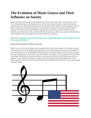 The Evolution of Music Genres and Their
Influence on Society
Music has been around since the beginning of time, and it has been evolving ever since.
From the early days of classical music to the variety of genres today, music has been a
powerful force in shaping societies and cultures around the world. In this blog post, we will
take a look at the historical evolution of music genres and the impact they have had on
society. We will examine how different genres have shaped our culture and how they
continue to influence us today. By the end of this post, you will have a better understanding
of the evolution of music genres and their influence on society.
More Info: Retropolis, A famed folk singer won a presidential pardon after molesting a child.
Did he prey on others?
Historical Evolution Of Music Genres
Music is one of the most beloved and popular forms of art in the world. It has been around
for centuries, and it has always been evolving. From its earliest roots as an oral tradition to
its current status as an international phenomenon, music has been a part of human culture
from the beginning. In this section, we will explore the history of music genres and how they
have been influenced by social, political, and economic forces. We will also discuss how
popular music reflects changes in culture, time period and audience preferences. We’ll
finish up with a discussion of how technology has enabled the creation of new music genres
and techniques.
 