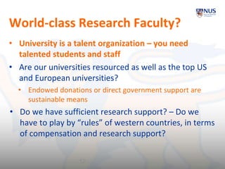 World-class Research Faculty?
• University is a talent organization – you need
talented students and staff
• Are our universities resourced as well as the top US
and European universities?
• Endowed donations or direct government support are
sustainable means
• Do we have sufficient research support? – Do we
have to play by “rules” of western countries, in terms
of compensation and research support?
12
 