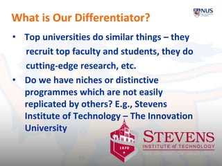 What is Our Differentiator?
• Top universities do similar things – they
recruit top faculty and students, they do
cutting-edge research, etc.
• Do we have niches or distinctive
programmes which are not easily
replicated by others? E.g., Stevens
Institute of Technology – The Innovation
University
13
 