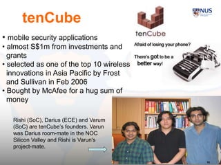 16
• mobile security applications
• almost S$1m from investments and
grants
• selected as one of the top 10 wireless
innovations in Asia Pacific by Frost
and Sullivan in Feb 2006
• Bought by McAfee for a hug sum of
money
Rishi (SoC), Darius (ECE) and Varum
(SoC) are tenCube’s founders. Varun
was Darius room-mate in the NOC
Silicon Valley and Rishi is Varun's
project-mate.
tenCube
16
 