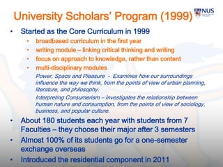 University Scholars’ Program (1999)
• Started as the Core Curriculum in 1999
• broadbased curriculum in the first year
• writing module – linking critical thinking and writing
• focus on approach to knowledge, rather than content
• multi-disciplinary modules
Power, Space and Pleasure - Examines how our surroundings
influence the way we think, from the points of view of urban planning,
literature, and philosophy.
Interpreting Consumerism – Investigates the relationship between
human nature and consumption, from the points of view of sociology,
business, and popular culture.
• About 180 students each year with students from 7
Faculties – they choose their major after 3 semesters
• Almost 100% of its students go for a one-semester
exchange overseas
• Introduced the residential component in 2011 20
 
