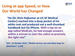 Living at app Speed, or How
Our World has Changed
“He [Dr Alvin Rajkomar at UC-SF Medical
Center] reached into a deep pocket of his
white coat and produced not a well-thumbed
handbook but his iPhone. With a tap on an
app called MedCalc, he had enough answers
within a minute to start the saline at precisely
the right rate”
[IHT, 10 October 2012, “Mobile devices are new black bags for
physicians”, p.10]
25
 