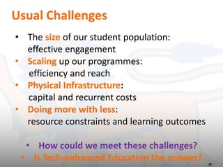Usual Challenges
29
• The size of our student population:
effective engagement
• Scaling up our programmes:
efficiency and reach
• Physical Infrastructure:
capital and recurrent costs
• Doing more with less:
resource constraints and learning outcomes
• How could we meet these challenges?
• Is Tech-enhanced Education the answer?
 