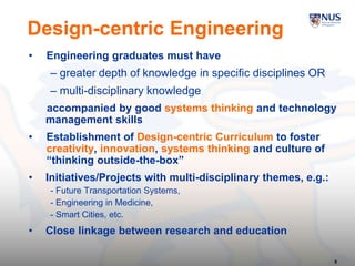 8
Design-centric Engineering
• Engineering graduates must have
– greater depth of knowledge in specific disciplines OR
– multi-disciplinary knowledge
accompanied by good systems thinking and technology
management skills
• Establishment of Design-centric Curriculum to foster
creativity, innovation, systems thinking and culture of
“thinking outside-the-box”
• Initiatives/Projects with multi-disciplinary themes, e.g.:
- Future Transportation Systems,
- Engineering in Medicine,
- Smart Cities, etc.
• Close linkage between research and education
 