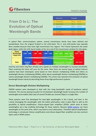 WHITE PAPER
Fiberstore White Paper | From O to L: The Evolution of Optical Wavelength Bands 1
In optical fiber communications system, several transmission bands have been defined and
standardized, from the original O-band to the U/XL-band. The E- and U/XL-bands have typically
been avoided because they have high transmission loss regions. The E-band represents the water
peak region, while the U/XL-band resides at the very end of the transmission window for silica glass.
Intercity and metro ring fiber already carry signals on multiple wavelengths to increase bandwidth.
Fibers entering the home will soon do the same. Now there are several types of optical telecom
systems have been developed, some based on time division multiplexing (TDM) and others on
wavelength division multiplexing (WDM), either dense wavelength division multiplexing (DWDM) or
coarse wavelength division multiplexing (CWDM). This article may represent the evolution of optical
wavelength bands mainly by describing these three high-performance systems.
Dense Wavelength Division Multiplexing
DWDM systems were developed to deal with the rising bandwidth needs of backbone optical
networks. The narrow spacing (usually 0.2 nm) between wavelength bands increases the number of
wavelengths and enables data rates of several Terabits per second (Tbps) in a single fiber.
These systems were first developed for laser-light wavelengths in the C-band, and later in the
L-band, leveraging the wavelengths with the lowest attenuation rates in glass fiber as well as the
possibility of optical amplification. Erbium-doped fiber amplifiers (EDFAs, which work at these
wavelengths) are a key enabling technology for these systems. Because WDM systems use many
wavelengths at the same time, which may lead to much attenuation. Therefore optical amplification
technology is introduced. Raman amplification and erbium-doped fiber amplifiers are two common
types used in WDM system.
From O to L: The
Evolution of Optical
Wavelength Bands
 