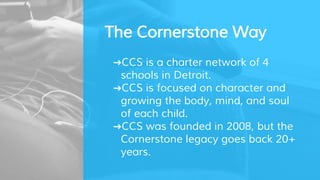 The Cornerstone Way
➜CCS is a charter network of 4
schools in Detroit.
➜CCS is focused on character and
growing the body, mind, and soul
of each child.
➜CCS was founded in 2008, but the
Cornerstone legacy goes back 20+
years.
 