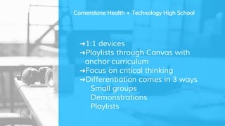 ➜1:1 devices
➜Playlists through Canvas with
anchor curriculum
➜Focus on critical thinking
➜Differentiation comes in 3 ways
Small groups
Demonstrations
Playlists
Cornerstone Health + Technology High School
 
