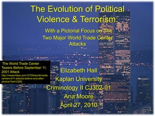 The Evolution of Political Violence & Terrorism:With a Pictorial Focus on The Two Major World Trade Center Attacks The World Trade Center Towers Before September 11, 2001 Attack http://newsnidea.com/12759/world-trade-centers-911-attacks-before-and-after-photos/?pid=2282 Elizabeth Hall Kaplan University Criminology II CJ302-01 Ana Moore April 27, 2010 