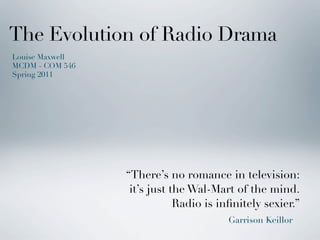 The Evolution of Radio Drama
Louise Maxwell
MCDM - COM 546
Spring 2011




                 “There’s no romance in television:
                  it’s just the Wal-Mart of the mind.
                             Radio is inﬁnitely sexier.”
                                        Garrison Keillor
 