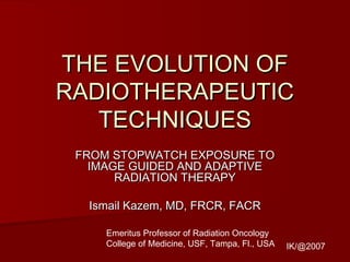 THE EVOLUTION OFTHE EVOLUTION OF
RADIOTHERAPEUTICRADIOTHERAPEUTIC
TECHNIQUESTECHNIQUES
FROM STOPWATCH EXPOSURE TOFROM STOPWATCH EXPOSURE TO
IMAGE GUIDED AND ADAPTIVEIMAGE GUIDED AND ADAPTIVE
RADIATION THERAPYRADIATION THERAPY
Ismail Kazem, MD, FRCR, FACRIsmail Kazem, MD, FRCR, FACR
IK/@2007
Emeritus Professor of Radiation Oncology
College of Medicine, USF, Tampa, Fl., USA
 