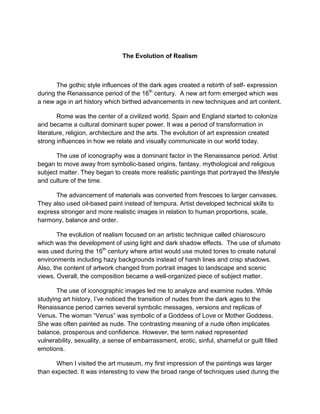 The Evolution of Realism



       The gothic style influences of the dark ages created a rebirth of self- expression
during the Renaissance period of the 16th century. A new art form emerged which was
a new age in art history which birthed advancements in new techniques and art content.

        Rome was the center of a civilized world. Spain and England started to colonize
and became a cultural dominant super power. It was a period of transformation in
literature, religion, architecture and the arts. The evolution of art expression created
strong influences in how we relate and visually communicate in our world today.

      The use of iconography was a dominant factor in the Renaissance period. Artist
began to move away from symbolic-based origins, fantasy, mythological and religious
subject matter. They began to create more realistic paintings that portrayed the lifestyle
and culture of the time.

      The advancement of materials was converted from frescoes to larger canvases.
They also used oil-based paint instead of tempura. Artist developed technical skills to
express stronger and more realistic images in relation to human proportions, scale,
harmony, balance and order.

       The evolution of realism focused on an artistic technique called chiaroscuro
which was the development of using light and dark shadow effects. The use of sfumato
was used during the 16th century where artist would use muted tones to create natural
environments including hazy backgrounds instead of harsh lines and crisp shadows.
Also, the content of artwork changed from portrait images to landscape and scenic
views. Overall, the composition became a well-organized piece of subject matter.

       The use of iconographic images led me to analyze and examine nudes. While
studying art history, I’ve noticed the transition of nudes from the dark ages to the
Renaissance period carries several symbolic messages, versions and replicas of
Venus. The woman “Venus” was symbolic of a Goddess of Love or Mother Goddess.
She was often painted as nude. The contrasting meaning of a nude often implicates
balance, prosperous and confidence. However, the term naked represented
vulnerability, sexuality, a sense of embarrassment, erotic, sinful, shameful or guilt filled
emotions.

      When I visited the art museum, my first impression of the paintings was larger
than expected. It was interesting to view the broad range of techniques used during the
 