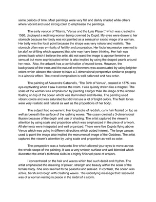 same periods of time. Most paintings were very flat and darkly shaded while others
where vibrant and used strong color to emphasize the paintings.

       The early version of Titian’s, “Venus and the Lute Player,” which was created in
1560, displayed a reclining woman being crowned by Cupid. My eyes were drawn to her
stomach because her body was not painted as a sensual or exotic image of a woman.
Her belly was the focal point because the shape was very natural and realistic. The
stomach often was symbolic of fertility and procreation. Her facial expression seemed to
be aloft or drifting which appeared that she may have been thinking. Her hair was
pinned back which I believe the artist did not want the image to appear feminine or
sensual but more sophisticated which is also implied by using the draped pearls around
her neck. Also, the artwork has a combination of muted tones. However, the
background of the trees and the natural environment was accentuated by using brighter
colors which allowed the viewer to have a 3-dimensional perspective similar to peeping
in a window effect. The overall composition is well balanced and has order.

        The painting of Alexandre Cabanel’s, “The Birth of Venus“, created in 1875, was
eye-captivating when I saw it across the room. I was quickly drawn like a magnet. The
scale of the woman was emphasized by painting a larger than life image of the woman
floating on top of the ocean which was illuminated and life-like. The painting used
vibrant colors and was saturated but did not use a lot of bright colors. The flesh tones
were very realistic and natural as well as the proportions of her body.

        The subject had movement. Her long locks of reddish, curly hair floated on top as
well as beneath the surface of the rushing waves. The ocean created a 3-dimensional
illusion because of the depth and use of shading. The artist captured the viewer’s
attention by using scale and proportion which was emphasized in the piece of artwork.
All elements were integrated and well organized. There were five Cupids flying above
Venus which was going in different directions which added interest. The large canvas
used to paint the image also implied the monumental image of the Goddess. The artist
captured the viewer’s attention by using scale and proportion as well as color.

        The perspective was a horizontal line which allowed your eyes to move across
the whole scope of the painting. It was a very smooth surface and well blended which
illustrated the artist’s technical skills in a highly finished piece of artwork.

        I concentrated on the hair and waves which had such detail and rhythm. The
artist emphasized the meaning of power, strength and beauty within the scale of the
female body. She also seemed to be peaceful and relaxed. In contrast, the ocean was
active, harsh and rough with crashing waves. The underlying message that I received
was of a woman resting in peace in the midst of a storm.
 