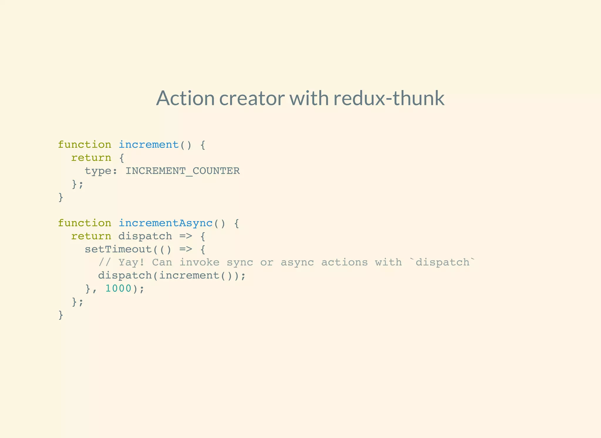 Action creator with redux-thunk
function increment() {
return {
type: INCREMENT_COUNTER
};
}
function incrementAsync() {
return dispatch => {
setTimeout(() => {
// Yay! Can invoke sync or async actions with `dispatch`
dispatch(increment());
}, 1000);
};
}
 