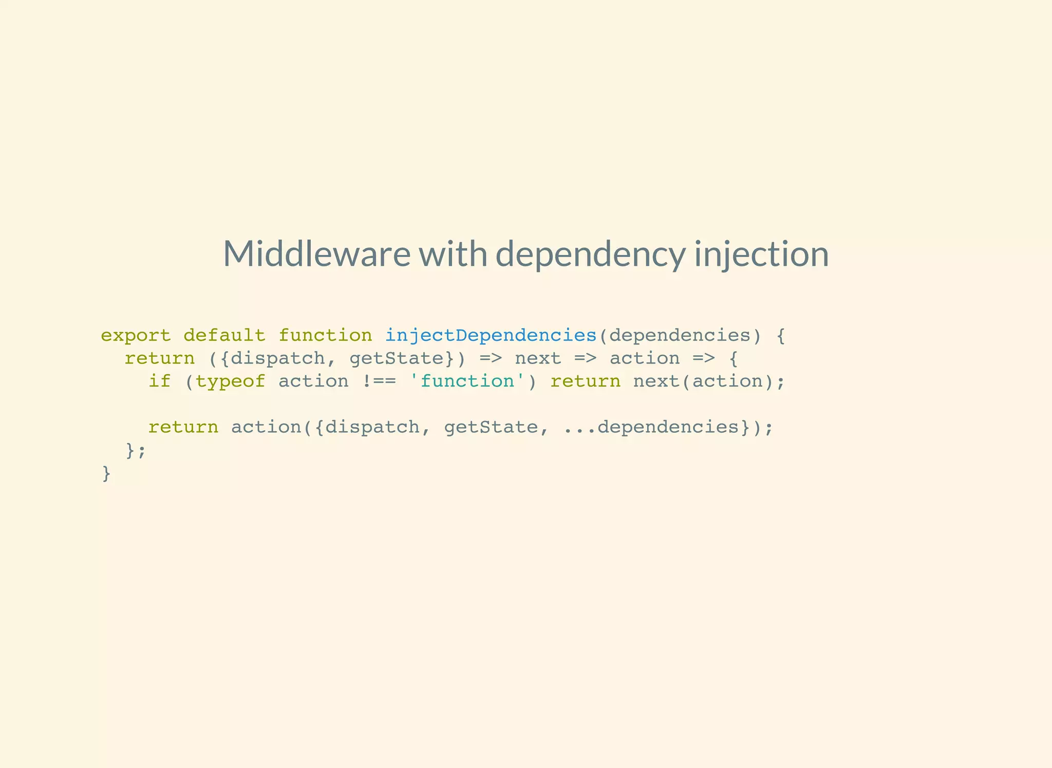 Middleware with dependency injection
export default function injectDependencies(dependencies) {
return ({dispatch, getState}) => next => action => {
if (typeof action !== 'function') return next(action);
return action({dispatch, getState, ...dependencies});
};
}
 