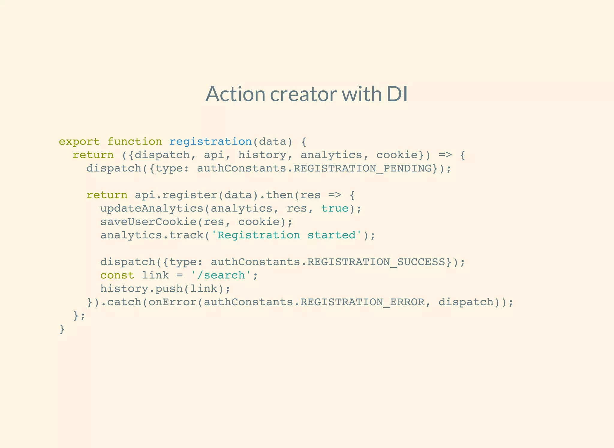 Action creator with DI
export function registration(data) {
return ({dispatch, api, history, analytics, cookie}) => {
dispatch({type: authConstants.REGISTRATION_PENDING});
return api.register(data).then(res => {
updateAnalytics(analytics, res, true);
saveUserCookie(res, cookie);
analytics.track('Registration started');
dispatch({type: authConstants.REGISTRATION_SUCCESS});
const link = '/search';
history.push(link);
}).catch(onError(authConstants.REGISTRATION_ERROR, dispatch));
};
}
 