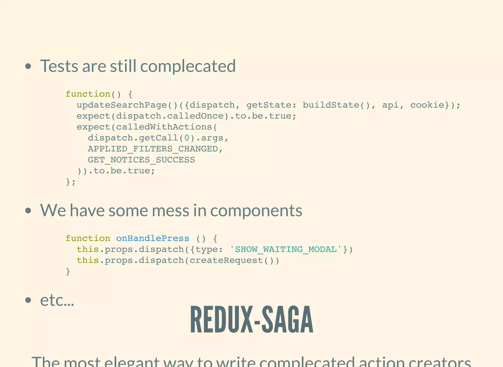 Tests are still complecated
We have some mess in components
etc...
function() {
updateSearchPage()({dispatch, getState: buildState(), api, cookie});
expect(dispatch.calledOnce).to.be.true;
expect(calledWithActions(
dispatch.getCall(0).args,
APPLIED_FILTERS_CHANGED,
GET_NOTICES_SUCCESS
)).to.be.true;
};
function onHandlePress () {
this.props.dispatch({type: 'SHOW_WAITING_MODAL'})
this.props.dispatch(createRequest())
}
REDUX-SAGA
 