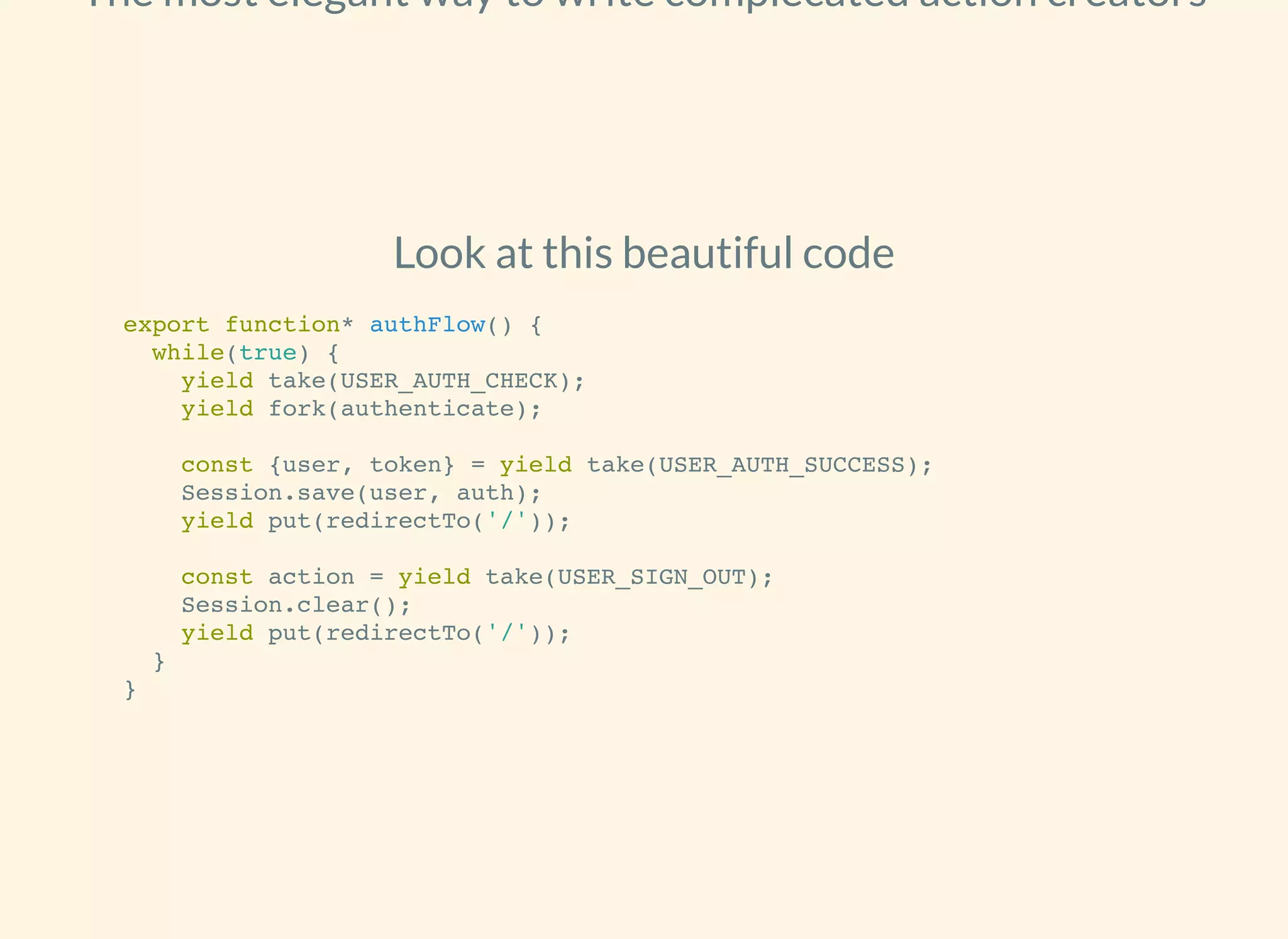 The most elegant way to write complecated action creators
Look at this beautiful code
export function* authFlow() {
while(true) {
yield take(USER_AUTH_CHECK);
yield fork(authenticate);
const {user, token} = yield take(USER_AUTH_SUCCESS);
Session.save(user, auth);
yield put(redirectTo('/'));
const action = yield take(USER_SIGN_OUT);
Session.clear();
yield put(redirectTo('/'));
}
}
 