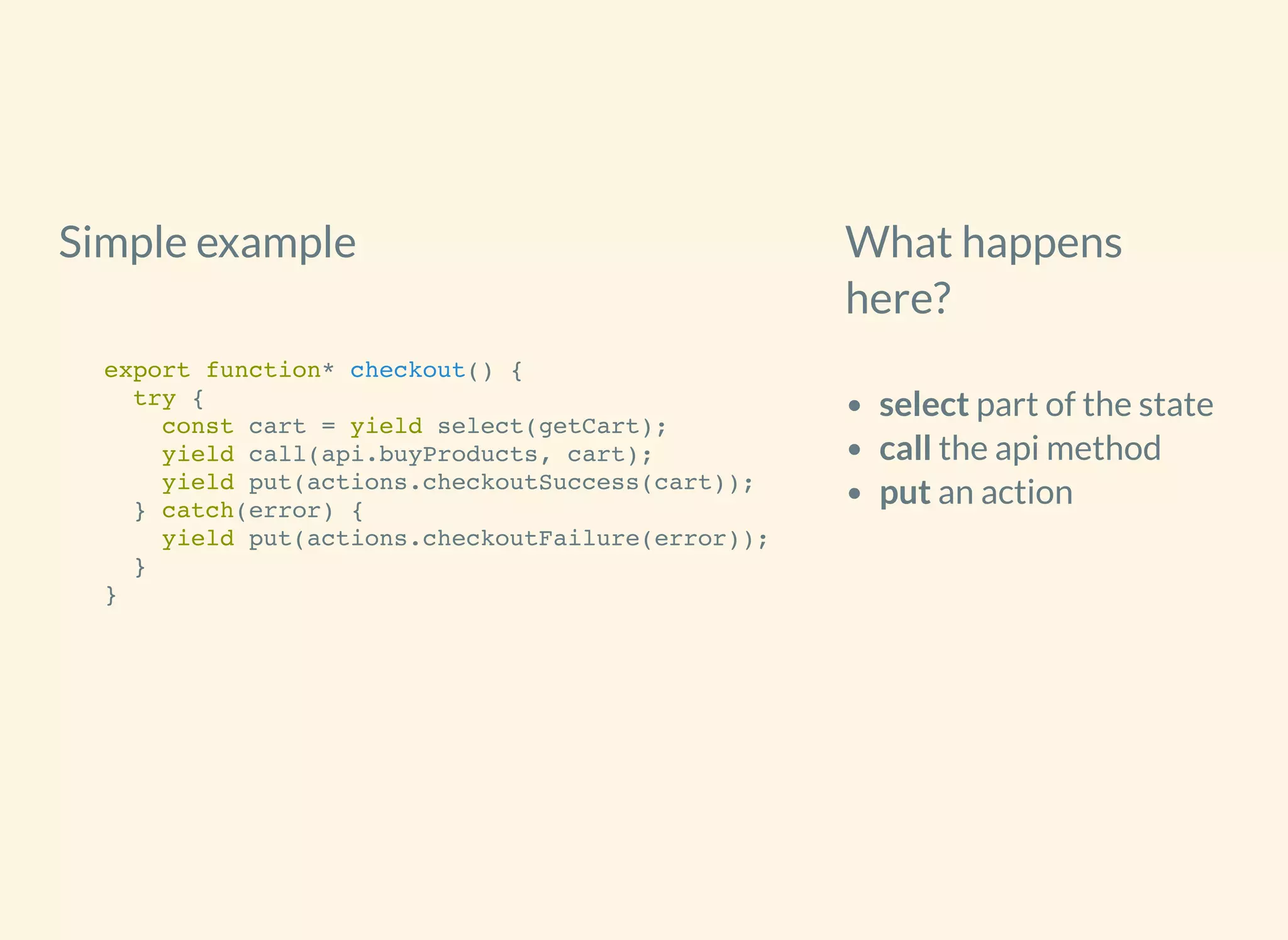 Simple example What happens
here?
select part of the state
call the api method
put an action
export function* checkout() {
try {
const cart = yield select(getCart);
yield call(api.buyProducts, cart);
yield put(actions.checkoutSuccess(cart));
} catch(error) {
yield put(actions.checkoutFailure(error));
}
}
 