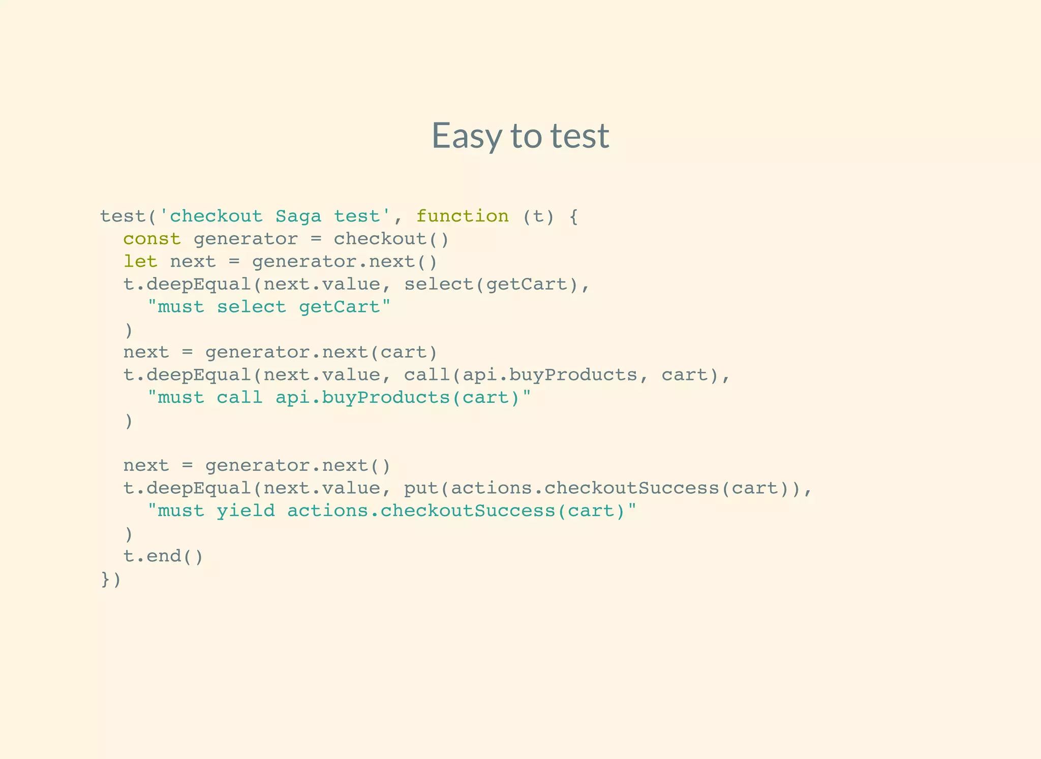 Easy to test
test('checkout Saga test', function (t) {
const generator = checkout()
let next = generator.next()
t.deepEqual(next.value, select(getCart),
"must select getCart"
)
next = generator.next(cart)
t.deepEqual(next.value, call(api.buyProducts, cart),
"must call api.buyProducts(cart)"
)
next = generator.next()
t.deepEqual(next.value, put(actions.checkoutSuccess(cart)),
"must yield actions.checkoutSuccess(cart)"
)
t.end()
})
 
