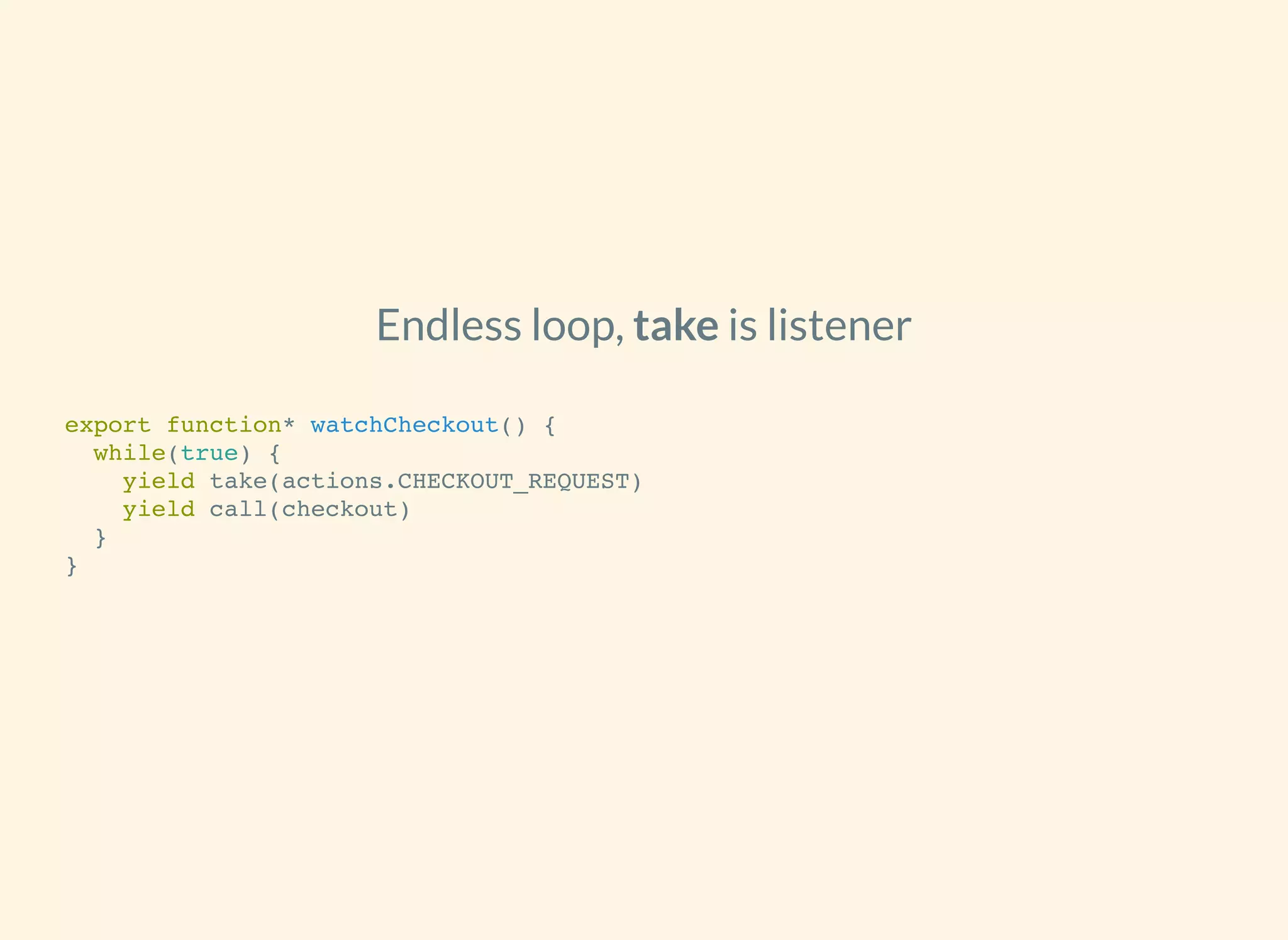 Endless loop, is listenertake
export function* watchCheckout() {
while(true) {
yield take(actions.CHECKOUT_REQUEST)
yield call(checkout)
}
}
 