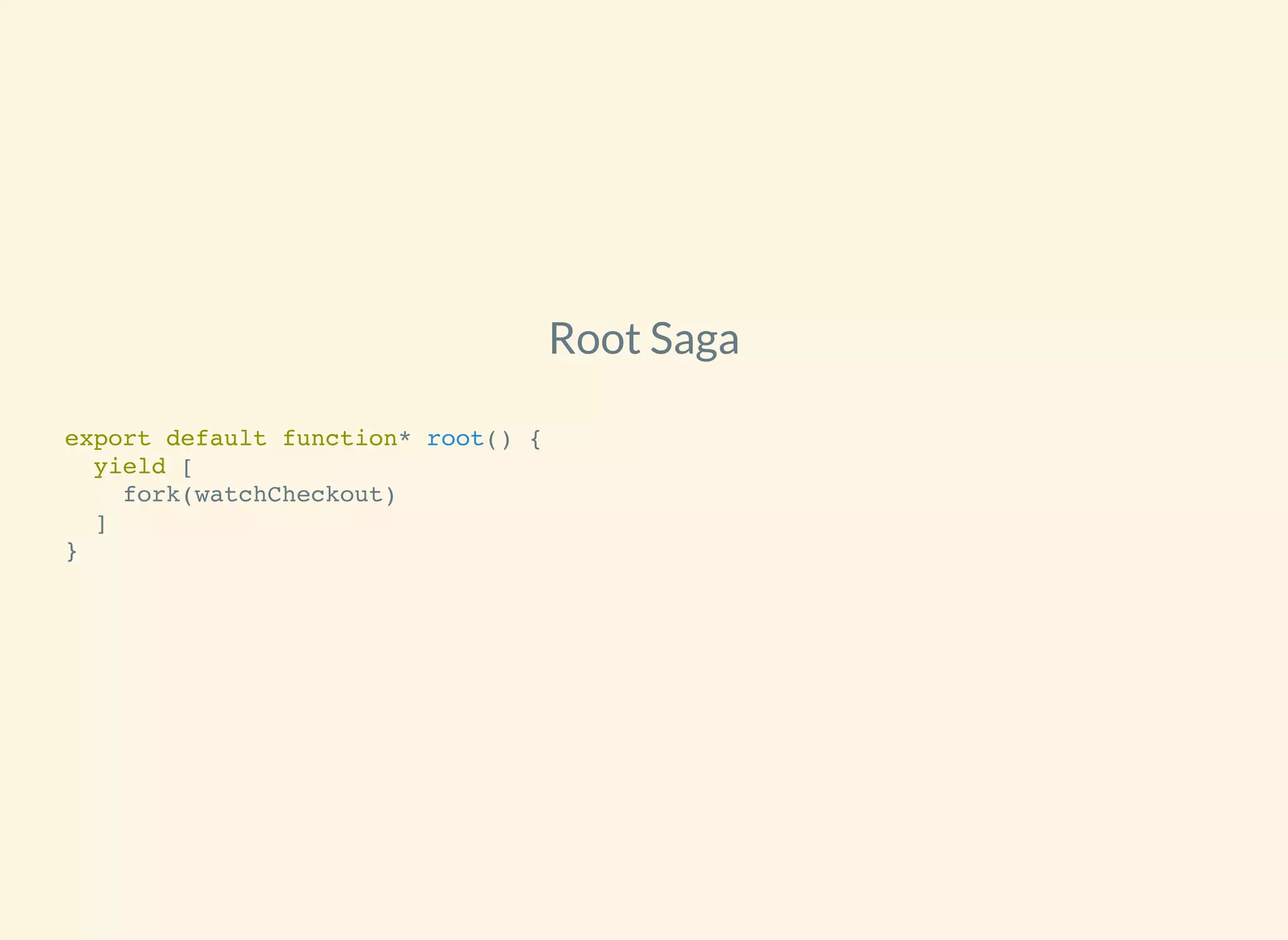 Root Saga
export default function* root() {
yield [
fork(watchCheckout)
]
}
 