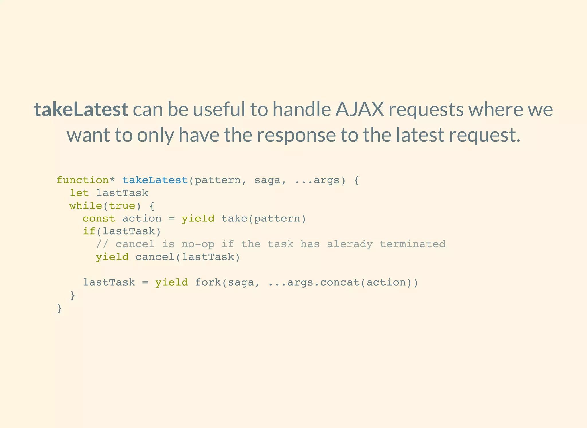 can be useful to handle AJAX requests where we
want to only have the response to the latest request.
takeLatest
function* takeLatest(pattern, saga, ...args) {
let lastTask
while(true) {
const action = yield take(pattern)
if(lastTask)
// cancel is no-op if the task has alerady terminated
yield cancel(lastTask)
lastTask = yield fork(saga, ...args.concat(action))
}
}
 
