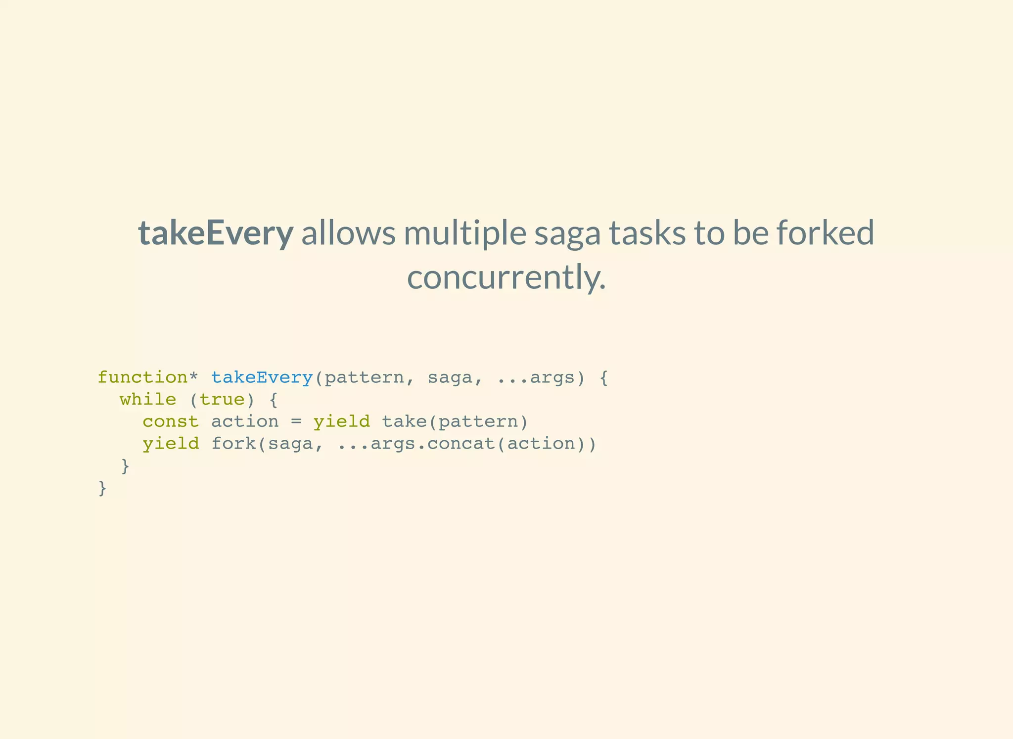 allows multiple saga tasks to be forked
concurrently.
takeEvery
function* takeEvery(pattern, saga, ...args) {
while (true) {
const action = yield take(pattern)
yield fork(saga, ...args.concat(action))
}
}
 