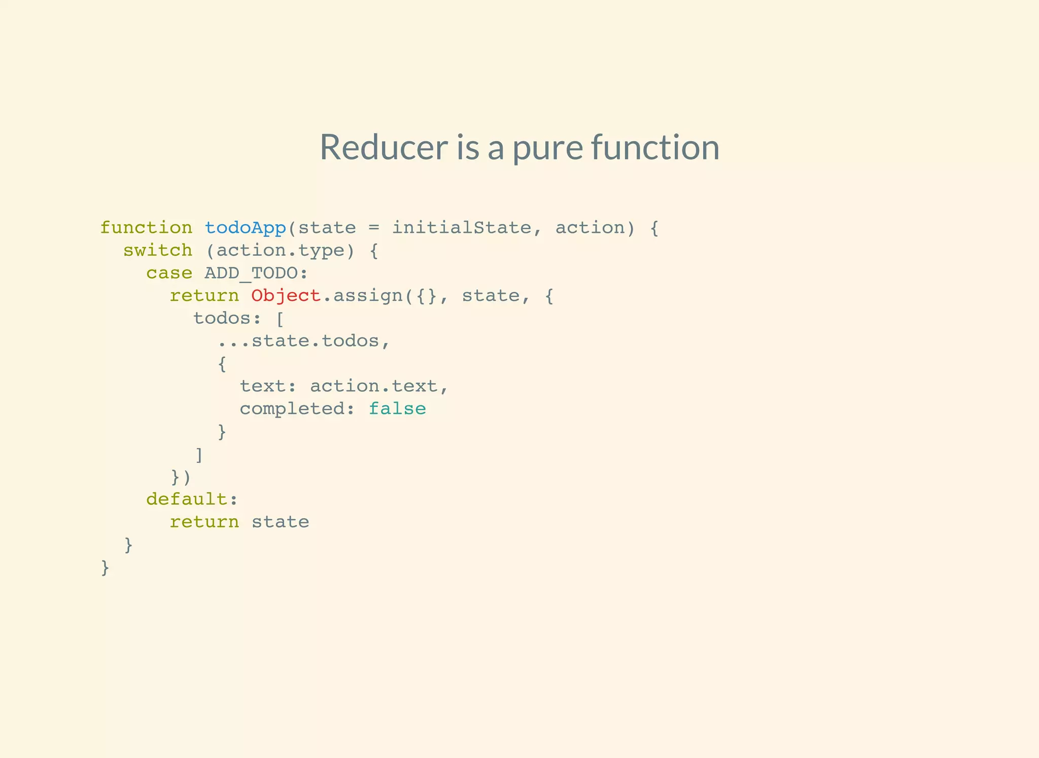 Reducer is a pure function
function todoApp(state = initialState, action) {
switch (action.type) {
case ADD_TODO:
return Object.assign({}, state, {
todos: [
...state.todos,
{
text: action.text,
completed: false
}
]
})
default:
return state
}
}
 