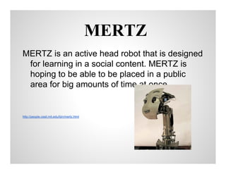 MERTZ
MERTZ is an active head robot that is designed
for learning in a social content. MERTZ is
hoping to be able to be placed in a public
area for big amounts of time at once

http://people.csail.mit.edu/lijin/mertz.html

 