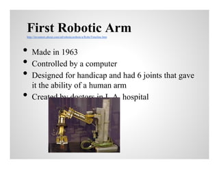 First Robotic Arm
http://inventors.about.com/od/roboticsrobots/a/RoboTimeline.htm

•
•
•
•

Made in 1963
Controlled by a computer
Designed for handicap and had 6 joints that gave
it the ability of a human arm
Created by doctors in L.A. hospital

 