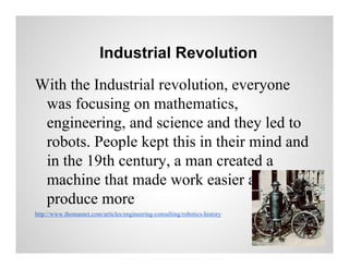 Industrial Revolution
With the Industrial revolution, everyone
was focusing on mathematics,
engineering, and science and they led to
robots. People kept this in their mind and
in the 19th century, a man created a
machine that made work easier and could
produce more
http://www.thomasnet.com/articles/engineering-consulting/robotics-history

 
