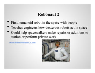 Robonaut 2

•
•
•

First humanoid robot in the space with people
Teaches engineers how dexterous robots act in space
Could help spacewalkers make repairs or additions to
station or perform private work
http://en.wikipedia.org/wiki/History_of_robots

 