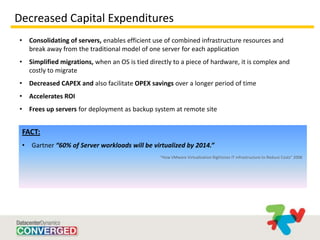 Decreased Capital Expenditures
•       Consolidating of servers, enables efficient use of combined infrastructure resources and
        break away from the traditional model of one server for each application
•       Simplified migrations, when an OS is tied directly to a piece of hardware, it is complex and
        costly to migrate
•       Decreased CAPEX and also facilitate OPEX savings over a longer period of time
•       Accelerates ROI
•       Frees up servers for deployment as backup system at remote site


    FACT:
    •   Gartner “60% of Server workloads will be virtualized by 2014.”
                                                      “How VMware Virtualization Rightsizes IT infrastructure to Reduce Costs” 2008
 