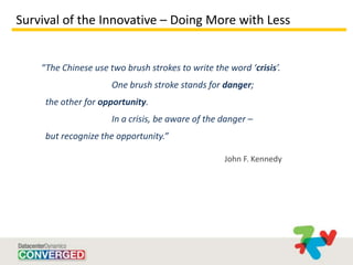 Survival of the Innovative – Doing More with Less


    “The Chinese use two brush strokes to write the word ‘crisis’.
                      One brush stroke stands for danger;
     the other for opportunity.
                      In a crisis, be aware of the danger –
     but recognize the opportunity.”

                                                   John F. Kennedy
 