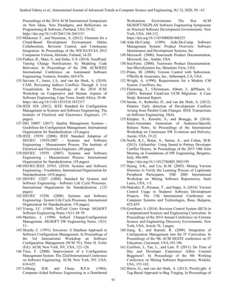 Syahrul Fahmy et al., International Journal of Advanced Trends in Computer Science and Engineering, 9(1.3), 2020, 50 - 63
61
Proceedings of the 2014 ACM International Symposium
on New Ideas, New Paradigms, and Reflections on
Programming & Software, Portland, USA 29-42.
https://doi.org/10.1145/2661136.2661151
133.Mikkonen T., and Nieminen, A. (2012). Elements for a
Cloud-Based Development Environment: Online
Collaboration, Revision Control, and Continuous
Integration. In Proceedings of the WICSA/ECSA 2012
Companion Volume, Helsinki, Finland, 14-20.
134.Padhye, R., Mani, S., and Sinha, V.S. (2014). NeedFeed:
Taming Change Notifications by Modeling Code
Relevance. In Proceedings of the 29th ACM/IEEE
International Conference on Automated Software
Engineering, Vasteras, Sweden, 665-676.
135.Servant, F., Jones, J.A., and van der Hoek, A. (2010).
CASI: Preventing Indirect Conflicts Through A Live
Visualization. In Proceedings of the 2010 ICSE
Workshop on Cooperative and Human Aspects of
Software Engineering, Cape Town, South Africa, 39-46.
https://doi.org/10.1145/1833310.1833317
136.IEEE 828. (2012). IEEE Standard for Configuration
Management in Systems and Software Engineering. The
Institute of Electrical and Electronics Engineers. (71
pages).
137.ISO 10007. (2017). Quality Management Systems -
Guidelines for Configuration Management. International
Organization for Standardization. (10 pages).
138.IEEE 15939. (2008). IEEE Standard Adoption of
ISO/IEC 15939:2007 - Systems and Software
Engineering - Measurement Process. The Institute of
Electrical and Electronics Engineers. (40 pages).
139.ISO/IEC 15939. (2007). Systems and Software
Engineering - Measurement Process. International
Organization for Standardization. (38 pages).
140.ISO/IEC/IEEE 24765. (2010). Systems and Software
Engineering - Vocabulary. International Organization for
Standardization. (410 pages).
141.ISO/IEC 12207. (2008). Standard for Systems and
Software Engineering - Software Life Cycle Processes.
International Organization for Standardization. (123
pages).
142.ISO/IEC 15288. (2008). Systems and Software
Engineering - System Life Cycle Processes. International
Organization for Standardization. (70 pages).
143.Young, J.C. (1988). SofTool Users Group. SIGSOFT
Software Engineering Notes 13(1): 68-70.
144.Martinis, J. (1990). Softool Change/Configuration
Management. SIGSOFT SW Engineering Notes, 15(3):
51-.
145.Sheedy, C. (1991). Sorceress: A Database Approach to
Software Configuration Management. In Proceedings of
the 3rd International Workshop on Software
Configuration Management (SCM '91), Peter H. Feiler
(Ed.). ACM, New York, NY, USA, 121-126.
146.Titze, F. (2000). Improvement of a Configuration
Management System. The 22nd International Conference
on Software Engineering. ACM, New York, NY, USA,
618-625.
147.Leblang, D.B. and Chase, R.P.Jr. (1984).
Computer-Aided Software Engineering in a Distributed
Workstation Environment. The first ACM
SIGSOFT/SIGPLAN Software Engineering Symposium
on Practical Software Development Environments. New
York, USA, 104-112.
https://doi.org/10.1145/800020.808255
148.Aide-De-Camp. (1989). Aide-De-Camp Software
Management System: Product Overview. Software
Maintenance and Development Systems, Inc.
149.Microsoft. (2000). Sourcesafe Product Documentation,
Microsoft, Inc., Seattle, USA.
150.Sun/Forte. (2000). Teamware Product Documentation.
Sun MicroSystems Inc, Mountain View, USA.
151.Pilato, M. (2004), Version Control with Subversion.
O'Reilly & Associates, Inc., Sebastopol, CA, USA.
152.Wright, A. (1990). Requirements for a Modern CM
System. CaseWare, Inc.
153.Flemming, T., Christensen, Abbott, J., &Pflaum, G.
(2003). Rational ClearCase UCM Migration: A Case
Study. Rational Report.
154.Sarma, A., Redmiles, D., and van der Hoek, A. (2012).
Palantir: Early detection of Development Conflicts
Arising from Parallel Code Changes. IEEE Transactions
on Software Engineering, 38(4).
155.Klepper, S., Krusche, S., and Bruegge, B. (2016).
Semi-Automatic Generation of Audience-Specific
Release Notes. In Proceedings of the International
Workshop on Continuous SW Evolution and Delivery,
Austin, USA, 19-22.
156.North, K.J., Bolan, S., Sarma, A., and Cohen, M.B.
(2015). GitSonifier: Using Sound to Portray Developer
Conflict History. In Proceedings of the 2015 10th Joint
Meeting on Foundations of SW Engineering, Bergamo,
Italy, 886-889.
https://doi.org/10.1145/2786805.2803199
157.Huang, S-K., and Liu, K-M. (2005). Mining Version
Histories to Verify the Learning Process of Legitimate
Peripheral Participants. THE 2005 International
Workshop on Mining Software Repositories, Saint
Louis, USA, 1-5.
158.Makiaho, P., Poranen, T., and Seppi, A. (2014). Version
Control Usage in Students' Software Development
Projects. The 15th International Conference on
Computer Systems and Technologies, Ruse, Bulgaria,
452-459.
159.Gowtham, S. (2014). Revision Control System (RCS) in
Computational Sciences and Engineering Curriculum. In
Proceedings of the 2014 Annual Conference on Extreme
Science and Engineering Discovery Environment, New
York, USA, Article 76, 3 pages.
160.Jiang, K., and Kamali, R. (2008). Integration of
Configuration Management into the IT Curriculum. In
Proceedings of the 9th ACM SIGITE conference on IT
Education, Cincinnati, USA,183-186.
161.Eyolfson, J., Tan, L., and Lam. P. (2011). Do Time of
Day and Developer Experience Affect Commit
Bugginess?. In Proceedings of the 8th Working
Conference on Mining Software Repositories, Waikiki,
USA, 153-162.
162.Bortis, G., and van der Hoek, A. (2013). PorchLight: A
Tag-Based Approach to Bug Triaging. In Proceedings of
 