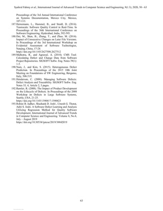 Syahrul Fahmy et al., International Journal of Advanced Trends in Computer Science and Engineering, 9(1.3), 2020, 50 - 63
63
Proceedings of the 3rd Annual International Conference
on Systems Documentation, Mexico City, Mexico,
107-113.
187.Heinemann, L., Hummel, B., and Steidl, D. (2014).
Teamscale: Software Quality Control in Real-Time. In
Proceedings of the 36th International Conference on
Software Engineering, Hyderabad, India, 592-595.
188.Dai, M., Shen, B., Zhang, T., and Zhao, M. (2014).
Impact of Consecutive Changes on Later File Versions.
In Proceedings of the 3rd International Workshop on
Evidential Assessment of Software Technologies,
Nanjing, China, 17-24.
https://doi.org/10.1145/2627508.2627512
189.Malhotra, R., and Agrawal, A. (2014). CMS Tool:
Calculating Defect and Change Data from Software
Project Repositories. SIGSOFT Softw. Eng. Notes 39(1):
1-5.
190.Nam, J., and Kim, S. (2015). Heterogeneous Defect
Prediction. In Proceedings of the 2015 10th Joint
Meeting on Foundations of SW Engineering, Bergamo,
Italy, 508-519.
191.Henderson, C. (2008). Managing Software Defects:
Defect Analysis and Traceability. SIGSOFT Softw. Eng.
Notes 33, 4, Article 2, 3 pages.
192.Ramler, R. (2008). The Impact of Product Development
on the Lifecycle of Defects. In Proceedings of the 2008
Workshop on Defects in Large Software Systems,
Seattle, USA, 21-25.
https://doi.org/10.1145/1390817.1390823
193.Rohini B. Jadhav, Shashank D. Joshi , Umesh G. Thorat,
Aditi S. Joshi. A Software Defect Learning and Analysis
Utilizing Regression Method for Quality Software
Development. International Journal of Advanced Trends
in Computer Science and Engineering. Volume 8, No.4,
July – August 2019
https://doi.org/10.30534/ijatcse/2019/38842019
View publication stats
 
