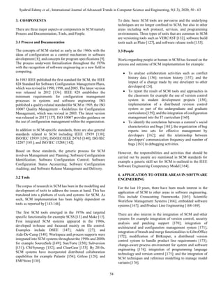 Syahrul Fahmy et al., International Journal of Advanced Trends in Computer Science and Engineering, 9(1.3), 2020, 50 - 63
54
3. COMPONENTS
There are three major aspects or components in SCM namely
Process and Documentation, Tools, and People.
3.1 Process and Documentation
The concepts of SCM started as early as the 1960s with the
ideas of configuration as a control mechanism in software
development [8]; and concepts for program specifications [9].
The process underwent formalization throughout the 1970s
with the recognition of software engineering as a new field in
computing.
In 1983 IEEE published the first standard for SCM, the IEEE
828 Standard for Software Configuration Management Plans,
which was revised in 1990, 1998, and 2005. The latest version
was released in 2012 [136]. IEEE 828 establishes the
minimum requirements for configuration management
processes in systems and software engineering. ISO
published a quality-related standard for SCM in 1995, the ISO
10007 Quality Management - Guidelines for Configuration
Management, which was revised in 2003. The latest version
was released in 2017 [137]. ISO 10007 provides guidance on
the use of configuration management within the organization.
In addition to SCM-specific standards, there are also general
standards related to SCM including IEEE 15939 [138];
ISO/IEC 15939 [139]; ISO/IEC/IEEE 24765 [140]; ISO/IEC
12207 [141]; and ISO/IEC 15288 [142].
Based on these standards, the generic process for SCM
involves Management and Planning; Software Configuration
Identification; Software Configuration Control; Software
Configuration Status Accounting; Software Configuration
Auditing; and Software Release Management and Delivery.
3.2 Tools
The corpus of research in SCM has been in the modelling and
development of tools to address the issues at hand. This has
translated into a plethora of tools and systems for SCM. As
such, SCM implementation has been highly dependent on
tools as reported by [143-146].
The first SCM tools emerged in the 1970s and targeted
specific functionality for example SCSS [13] and Make [15].
First integrated SCM systems appeared in the 1980s,
developed in-house and focussed mainly on file control.
Examples include DSEE [147]; Adele [27]; and
Aide-De-Camp [148]. Workspace and process supports were
integrated into SCM systems throughout the 1990s and 2000s
for example SourceSafe [149]; Sun/Forte [150]; Subversion
[151]; CM/Synergy [152]; and ClearCase [153]. By 2010s,
SCM systems have incorporated distributed collaboration
capabilities for example Palantir [154]; Gitless [128]; and
EMFStore [130].
To date, basic SCM tools are pervasive and the underlying
techniques are no longer confined to SCM, but also in other
areas including web protocol, services, and programming
environments. Three types of tools that are common in SCM
are versioning tools such as VERCAST [132], software build
tools such as Pluto [127], and software release tools [155].
3.3 People
Works regarding people or human in SCM has focused on the
process and outcome of SCM implementation for example:
 To analyse collaboration activities such as conflict
history data [156]; revision history [157]; and the
impact of a change made by one developer to other
developers[124].
 To report the result of SCM tools and approaches in
the classroom for example the use of version control
system in student development projects [158];
implementation of a distributed revision control
system as part of the undergraduate and graduate
curriculums [159]; and the integration of configuration
management into the IT curriculum [160].
 To identify the correlation between a commit’s social
characteristics and bugs [161]; the organization of bug
reports into sets for effective management by
developers [162]; and the relationship between
developers' communication frequency and number of
bugs [163] in debugging activities.
However, the responsibilities and activities that should be
carried out by people are mentioned in SCM standards for
example a generic skill set for SCM is outlined in the IEEE
Software Engineering Competency Model [164].
4. APPLICATION TO OTHER AREAS IN SOFTWARE
ENGINEERING
For the last 10 years, there have been much interest in the
application of SCM to other areas in software engineering.
This include Crosscutting Frameworks [165]; Scientific
Workflow Management Systems [166]; embedded software
systems [167]; and Product Line Engineering [168-169].
There are also interest in the integration of SCM and other
systems for example integration of version control, security
analysis and patching support [170]; integration of
architectural and configuration management system [171];
integration of branch and merge functionalities to LibreOffice
[172]; modification of BitKeeper, a distributed version
control system to handle product line requirements [173];
change-aware process environment for system and software
engineering [174]; integration of programming language
technology and version control [175]; and the integration of
SCM techniques and reference modelling to manage model
variants [176].
 