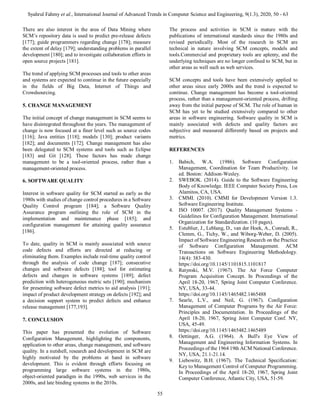 Syahrul Fahmy et al., International Journal of Advanced Trends in Computer Science and Engineering, 9(1.3), 2020, 50 - 63
55
There are also interest in the area of Data Mining where
SCM’s repository data is used to predict pre-release defects
[177]; guide programmers regarding change [178]; measure
the extent of delay [179]; understanding problems in parallel
development [180]; and to investigate collaboration efforts in
open source projects [181].
The trend of applying SCM processes and tools to other areas
and systems are expected to continue in the future especially
in the fields of Big Data, Internet of Things and
Crowdsourcing.
5. CHANGE MANAGEMENT
The initial concept of change management in SCM seems to
have disintegrated throughout the years. The management of
change is now focused at a finer level such as source codes
[116]; Java entities [118]; models [130]; product variants
[182]; and documents [172]. Change management has also
been delegated to SCM systems and tools such as Eclipse
[183] and Git [128]. These factors has made change
management to be a tool-oriented process, rather than a
management-oriented process.
6. SOFTWARE QUALITY
Interest in software quality for SCM started as early as the
1980s with studies of change control procedures in a Software
Quality Control program [184]; a Software Quality
Assurance program outlining the role of SCM in the
implementation and maintenance phase [185]; and
configuration management for attaining quality assurance
[186].
To date, quality in SCM is mainly associated with source
code defects and efforts are directed at reducing or
eliminating them. Examples include real-time quality control
through the analysis of code change [187]; consecutive
changes and software defects [188]; tool for estimating
defects and changes in software systems [189]; defect
prediction with heterogeneous metric sets [190]; mechanism
for presenting software defect metrics to aid analysis [191];
impact of product development strategy on defects [192]; and
a decision support system to predict defects and enhance
release management [177,193].
7. CONCLUSION
This paper has presented the evolution of Software
Configuration Management, highlighting the components,
application to other areas, change management, and software
quality. In a nutshell, research and development in SCM are
highly motivated by the problems at hand in software
development. This is evident through efforts focusing on
programming large software systems in the 1980s,
object-oriented paradigm in the 1990s, web services in the
2000s, and late binding systems in the 2010s.
The process and activities in SCM is mature with the
publications of international standards since the 1980s and
revised periodically. Most of the research in SCM are
technical in nature involving SCM concepts, models and
tools.Commercial and proprietary tools are aplenty, and the
underlying techniques are no longer confined to SCM, but in
other areas as well such as web services.
SCM concepts and tools have been extensively applied to
other areas since early 2000s and the trend is expected to
continue. Change management has become a tool-oriented
process, rather than a management-oriented process, drifting
away from the initial purpose of SCM. The role of human in
SCM has yet to be studied extensively compared to other
areas in software engineering. Software quality in SCM is
mainly associated with defects and quality factors are
subjective and measured differently based on projects and
metrics.
REFERENCES
1. Babich, W.A. (1986). Software Configuration
Management, Coordination for Team Productivity. 1st
ed. Boston: Addison-Wesley.
2. SWEBOK. (2014). Guide to the Software Engineering
Body of Knowledge. IEEE Computer Society Press, Los
Alamitos, CA, USA.
3. CMMI. (2010). CMMI for Development Version 1.3.
Software Engineering Institute.
4. ISO 10007. (2017). Quality Management Systems -
Guidelines for Configuration Management. International
Organization for Standardization. (10 pages).
5. Estublier, J., Leblang, D., van der Hoek, A., Conradi, R.,
Clemm, G., Tichy, W., and Wiborg-Weber, D. (2005).
Impact of Software Engineering Research on the Practice
of Software Configuration Management. ACM
Transactions on Software Engineering Methodology.
14(4): 383-430.
https://doi.org/10.1145/1101815.1101817
6. Ratynski, M.V. (1967). The Air Force Computer
Program Acquisition Concept. In Proceedings of the
April 18-20, 1967, Spring Joint Computer Conference.
NY, USA, 33-44.
https://doi.org/10.1145/1465482.1465488
7. Searle, L.V., and Neil, G. (1967). Configuration
Management of Computer Programs by the Air Force:
Principles and Documentation. In Proceedings of the
April 18-20, 1967, Spring Joint Computer Conf. NY,
USA, 45-49.
https://doi.org/10.1145/1465482.1465489
8. Oettinger, A.G. (1964). A Bull's Eye View of
Management and Engineering Information Systems. In
Proceedings of the 1964 19th ACM National Conference.
NY, USA, 21.1-21.14.
9. Liebowitz, B.H. (1967). The Technical Specification:
Key to Management Control of Computer Programming.
In Proceedings of the April 18-20, 1967, Spring Joint
Computer Conference, Atlantic City, USA, 51-59.
 