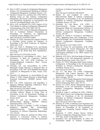 Syahrul Fahmy et al., International Journal of Advanced Trends in Computer Science and Engineering, 9(1.3), 2020, 50 - 63
57
36. Dart, S. (1991). Concepts in Configuration Management
Systems. The 3rd International Workshop on Software
Configuration Management, Trondheim, Norway, 1-18.
37. Micallef, J., Kaiser, G.E., and Perry, D.E. (1991). SETA1
Working Group on Ada Libraries, Configuration
Management, and Version Control. In Proceedings of the
First International Symposium on Environments and
Tools for Ada, Redondo Beach, USA, 29-31.
38. Davis, A.M., and Bersoff, E.H. (1991). Impacts of Life
Cycle Models on Software Configuration Management.
Communications of the ACM, 34(8): 104-118.
39. Grinter, R.E. (1995). Using a Configuration Management
Tool to Coordinate Software Development. In
Proceedings of Conference on Organizational
Computing Systems, Milpitas, USA, 168-177.
https://doi.org/10.1145/224019.224036
40. Osterbye, K. (1993). Structural and Cognitive Problems
in Providing Version Control for Hypertext. In
Proceedings of the ACM Conference on Hypertext,
Milan, Italy, 33-42.
41. Slein, J.A., Vitali, F., Whitehead, E.J.Jr., and Durand,
D.G. (1997). Requirements for Distributed Authoring &
Versioning on the World Wide Web. StandardView,
5(1): 17-24.
https://doi.org/10.1145/253452.253474
42. Narayanaswamy, K., and Goldman, N. (1992). “Lazy”
Consistency: A Basis for Cooperative Software
Development. The 1992 ACM Conference on
Computer-Supported Cooperative Work, Toronto,
Canada, 257-264.
43. Chawathe, S.S., and Garcia-Molina, H. (1997).
Meaningful Change Detection in Structured Data. In
Proceedings of the 1997 ACM SIGMOD International
Conference on Management of Data, Tucson, USA,
26-37.
44. Chawathe, S.S., Rajaraman, A., Garcia-Molina, H., and
Widom, J. (1996). Change Detection in Hierarchically
Structured Information. SIGMOD Record, 25(2):
493-504.
45. Wiil, U.K. (1993). Experiences with HyperBase: A
Hypertext Database Supporting Collaborative Work.
SIGMOD Record, 22(4): 19-25.
https://doi.org/10.1145/166635.166646
46. Gallagher, K. (1991). Conditions to Assure Semantically
Consistent Software Merges in Linear Time. In
Proceedings of the 3rd International Workshop on
Software Configuration Management, Trondheim,
Norway, 80-83.
47. Lippe, E., and van Oosterom, N. (1992).
Operation-Based Merging. SIGSOFT Software
Engineering Notes, 17(5): 78-87.
48. Yang, W., Horwitz, S., and Reps, T. (1992). A Program
Integration Algorithm that Accommodates
Semantics-Preserving Transformations. ACM
Transactions on Software Engineering Methodology,
1(3): 310-354.
49. Heidenreich, G., Minas, M., and Kips, D. (1996). A New
Approach to Consistency Control in Software
Engineering. In Proceedings of the 18th International
Conference on Software Engineering, Berlin, Germany,
289-297.
https://doi.org/10.1109/ICSE.1996.493424
50. Render, H., and Campbell, R. (1991). An
Object-Oriented Model of Software Configuration
Management. In Proceedings of the 3rd International
Workshop on Software Configuration Management,
Trondheim, Norway, 127-139.
51. Ochuodho, S.J., and Brown, A.W. (1991). A
Process-Oriented Version and Configuration
Management Model for Communications Software. In
Proceedings of the 3rd International Workshop on
Software Configuration Management, Trondheim,
Norway, 109-120.
52. Aquilino, D., Asirelli, P., Inverardi, P., and Malara, P.
(1991). Supporting Reuse and Configuration: A Port
Based SCM Model. The 3rd International Workshop on
Software Configuration Management, Trondheim,
Norway, 62-67.
https://doi.org/10.1145/111062.111070
53. Wein, M., Cowan, W., and Gentleman, W.M. (1992).
Visual Support for Version Management. The 1992
ACM/SIGAPP Symposium on Applied Computing:
Technological Challenges of the 1990's, Kansas City,
USA, 1217-1223.
54. Madhavji, N.H. (1991). The Prism Model of Changes. In
Proceedings of the 13th International Conference on
Software Engineering, Austin, USA, 166-177.
55. Nicklin, P.J. (1991). Managing Multi-Variant Software
Configuration. In Proceedings of the 3rd International
Workshop on Software Configuration Management,
Trondheim, Norway, 53-57.
https://doi.org/10.1145/111062.111068
56. Lin, Y-J., and Reiss, S.P. (1996). Configuration
Management with Logical Structures. The 18th
International Conference on Software Engineering,
Berlin, Germany, 298-307.
57. Joeris, G. (1997). Change Management Needs Integrated
Process and Configuration Management. SIGSOFT
Software Engineering Notes, 22(6): 125-141.
58. Kramer, S.A. (1991). History Management System. In
Proceedings of the 3rd International Workshop on
Software Configuration Management, Trondheim,
Norway, 140-143.
59. Berrada, K., Lopez, F., and Minot, R. (1991). VMCM, a
PCTE Based Version and Configuration Management
System. In Proceedings of the 3rd International
Workshop on Software Configuration Management,
Trondheim, Norway, 43-52.
https://doi.org/10.1145/111062.111067
60. Okamura, K. (1993). Combining Local Negotiation and
Global Planning in Cooperative Software Development
Projects. In Proceedings of the Conference on
Organizational Computing Systems, Milpitas, USA,
239-249.
61. Bjorkholm, T. (1997). Product Review: Perforce
Software Configuration Management System. Linux J.
1997, 44es, Article 13 (December 1997).
62. Rosenblum, D.S., and Krishnamurthy, B. (1991). An
Event-Based Model of Software Configuration
 